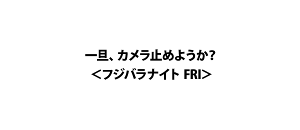 一旦、カメラ止めようか？＜フジバラナイト FRI＞