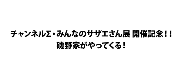 チャンネルΣ・みんなのサザエさん展 開催記念！！磯野家がやってくる！