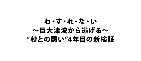 わ・す・れ・な・い～巨大津波から逃げる～“秒との闘い”4年目の新検証