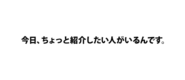 今日、ちょっと紹介したい人がいるんです。