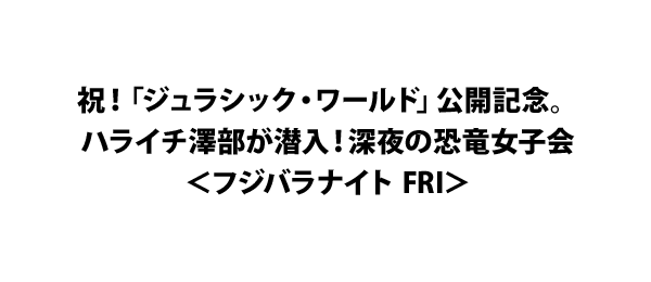 祝！「ジュラシック・ワールド」公開記念。ハライチ澤部が潜入！深夜の恐竜女子会＜フジバラナイト FRI＞
