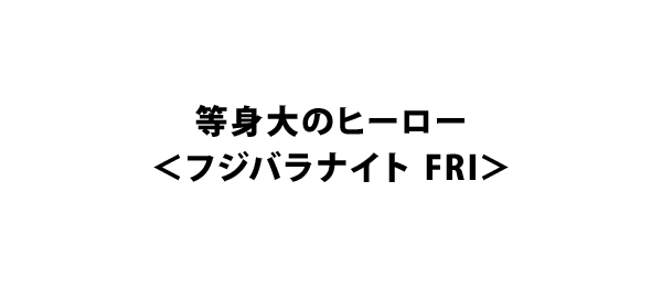 等身大のヒーロー＜フジバラナイト FRI＞