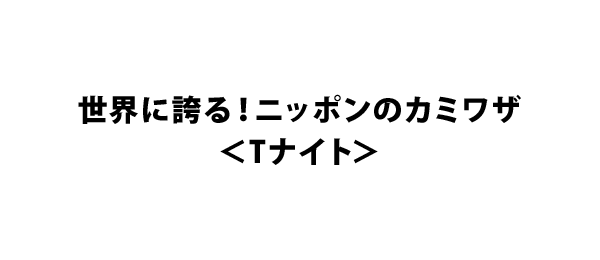 世界に誇る！ニッポンのカミワザ＜Tナイト＞