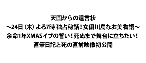 天国からの遺言状～24日（木）よる7時 独占秘話！女優川島なお美物語～余命1年XMASイブの誓い！死ぬまで舞台に立ちたい！直筆日記と死の直前映像初公開