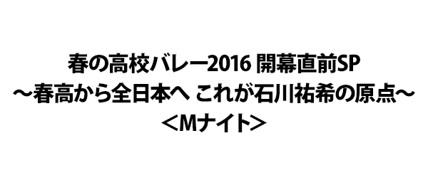 春の高校バレー2016 開幕直前SP～春高から全日本へ これが石川祐希の原点～＜Mナイト＞