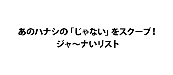 あのハナシの「じゃない」をスクープ！ジャ～ナいリスト