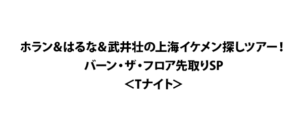 ホラン＆はるな＆武井壮の上海イケメン探しツアー！バーン・ザ・フロア先取りSP＜Tナイト＞