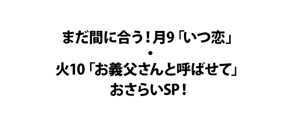 まだ間に合う！月9「いつ恋」・火10「お義父さんと呼ばせて」おさらいSP！