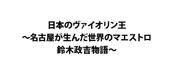日本のヴァイオリン王～名古屋が生んだ世界のマエストロ 鈴木政吉物語～