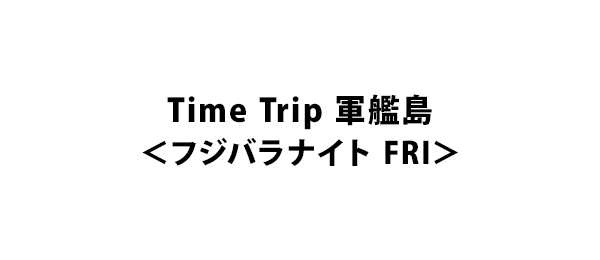 Time Trip 軍艦島＜フジバラナイト FRI＞