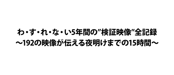 わ・す・れ・な・い5年間の”検証映像”全記録～192の映像が伝える夜明けまでの15時間～