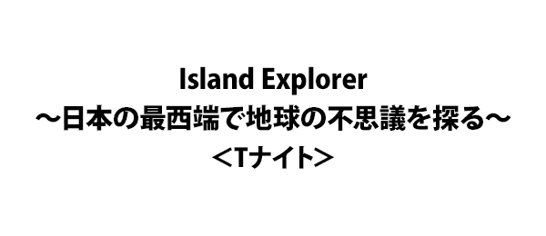 Island Explorer～日本の最西端で地球の不思議を探る～＜Tナイト＞