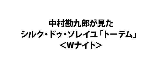 中村勘九郎が見たシルク・ドゥ・ソレイユ「トーテム」＜Wナイト＞