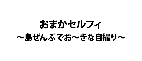おまかセルフィ～島ぜんぶでお～きな自撮り～