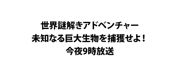 世界謎解きアドベンチャー未知なる巨大生物を捕獲せよ！今夜9時放送