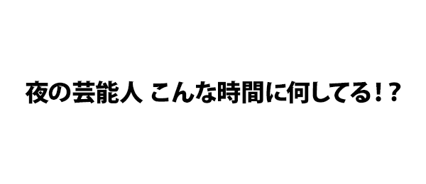 夜の芸能人 こんな時間に何してる！？