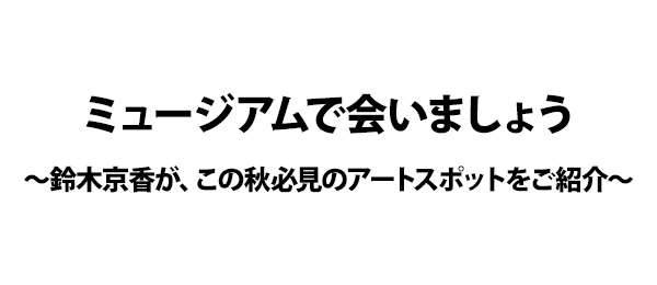ミュージアムで会いましょう～鈴木京香が、この秋必見のアートスポットをご紹介～