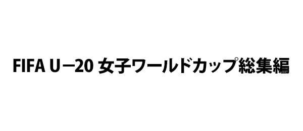 FIFA U－20 女子ワールドカップ総集編