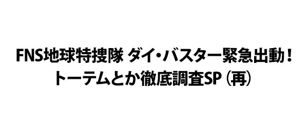 FNS地球特捜隊 ダイ・バスター緊急出動！トーテムとか徹底調査SP（再）