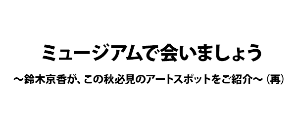 ミュージアムで会いましょう～鈴木京香が、この秋必見のアートスポットをご紹介～（再）