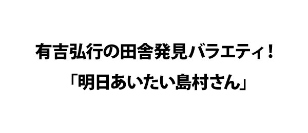 有吉弘行の田舎発見バラエティ！「明日あいたい島村さん」