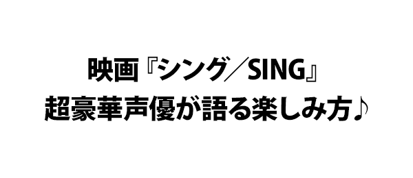 映画『シング／SING』 超豪華声優が語る楽しみ方♪