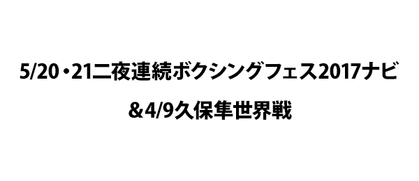 5／20・21二夜連続ボクシングフェス2017ナビ＆4／9久保隼世界戦