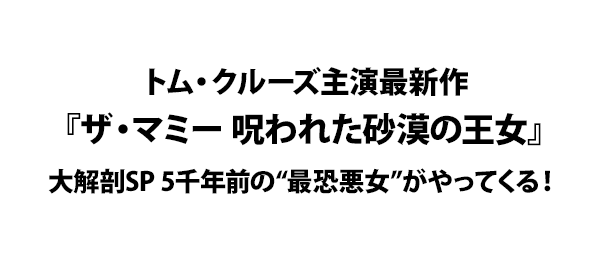 トム・クルーズ主演最新作『ザ・マミー 呪われた砂漠の王女』大解剖SP 5千年前の“最恐悪女”がやってくる！