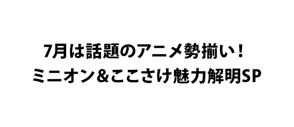 7月は話題のアニメ勢揃い！ミニオン＆ここさけ魅力解明SP