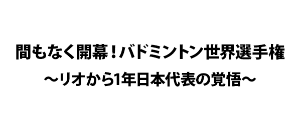 間もなく開幕！バドミントン世界選手権～リオから1年日本代表の覚悟～