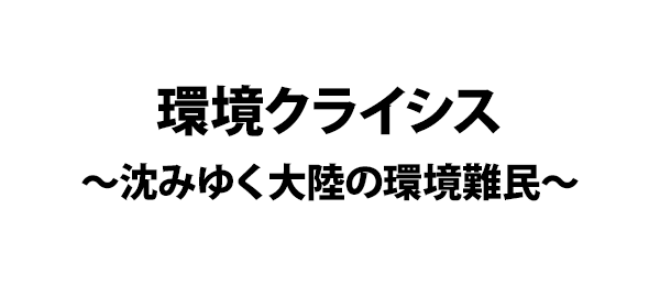 環境クライシス～沈みゆく大陸の環境難民～