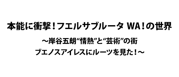 本能に衝撃！フエルサブルータ WA！の世界～岸谷五朗“情熱”と“芸術”の街ブエノスアイレスにルーツを見た！～