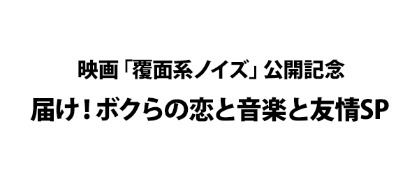 映画「覆面系ノイズ」公開記念 届け！ボクらの恋と音楽と友情SP