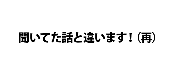 聞いてた話と違います！（再）
