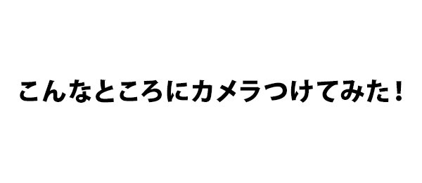 こんなところにカメラつけてみた！