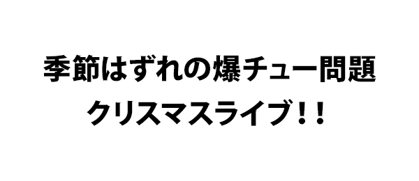 季節はずれの爆チュー問題クリスマスライブ！！