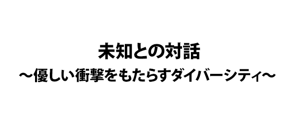 未知との対話～優しい衝撃をもたらすダイバーシティ～