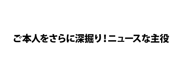 ご本人をさらに深掘り！ニュースな主役