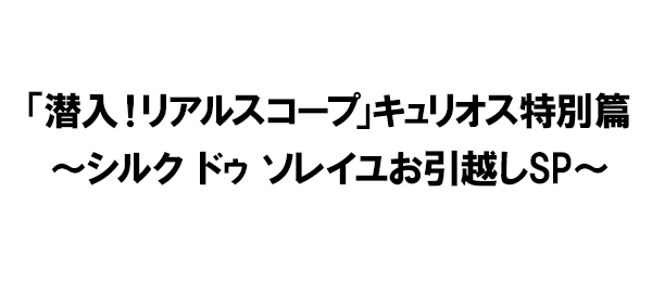 「潜入！リアルスコープ」キュリオス特別篇～シルク ドゥ ソレイユお引越しSP～