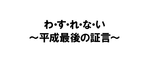 わ・す・れ・な・い～平成最後の証言～