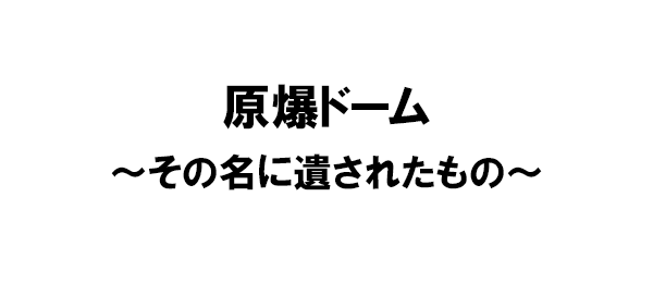 原爆ドーム～その名に遺されたもの～