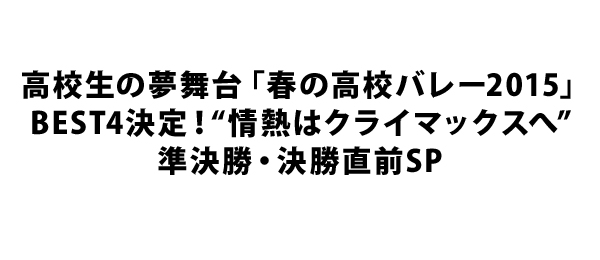 高校生の夢舞台「春の高校バレー2015」BEST4決定！“情熱はクライマックスへ”準決勝・決勝直前SP