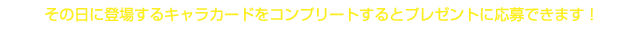 その日に登場するキャラカードをコンプリートするとプレゼントに応募できます！