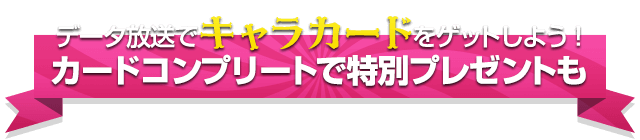データ放送でキャラカードをゲットしよう！ カードコンプリートで特別プレゼントも 