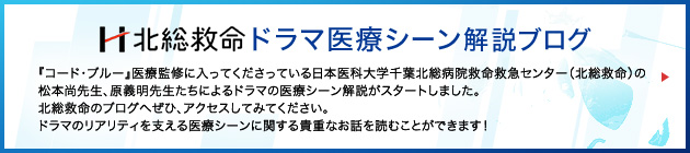 北総救命 ドラマ医療シーン解説ブログ 『コード・ブルー』医療監修に入ってくださっている日本医科大学千葉北総病院救命救急センター（北総救命）の
松本尚先生、原義明先生たちによるドラマの医療シーン解説がスタートしました。 北総救命のブログへぜひ、アクセスしてみてください。 ドラマのリアリティを支える医療シーンに関する貴重なお話を読むことができます！