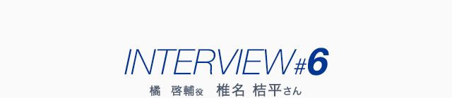 INTERVIEW #6 橘  啓輔役 椎名 桔平さん