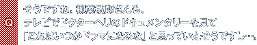 Q.そうですね。柳葉敏郎さんも、テレビでドクターヘリのドキュメンタリーを見て「これはいつかドラマになるな」と思っていたそうですし…。
