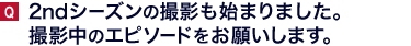 ２ndシーズンの撮影も始まりました。撮影中のエピソードをお願いします。