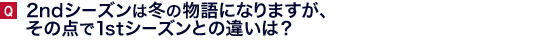 2ndシーズンは冬の物語になりますが、その点で１ｓｔシーズンとの違いは？