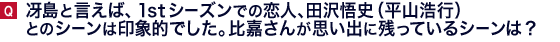 冴島と言えば、1stシーズンでの恋人、田沢悟史（平山浩行）とのシーンは印象的でした。比嘉さんが思い出に残っているシーンは？